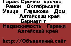 Гараж Срочно, срочно › Район ­ Октябрьский › Улица ­ Глушкова › Дом ­ 36 - Алтайский край, Барнаул г. Недвижимость » Гаражи   . Алтайский край